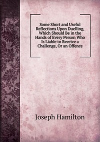 Some Short and Useful Reflections Upon Duelling, Which Should Be in the Hands of Every Person Who Is Liable to Receive a Challenge, Or an Offence