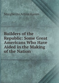 Builders of the Republic: Some Great Americans Who Have Aided in the Making of the Nation