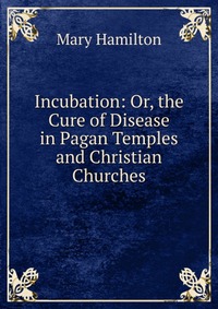 Incubation: Or, the Cure of Disease in Pagan Temples and Christian Churches