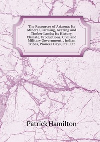 The Resources of Arizona: Its Mineral, Farming, Grazing and Timber Lands; Its History, Climate, Productions, Civil and Military Government, . Indian Tribes, Pioneer Days, Etc., Etc