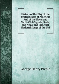 History of the Flag of the United States of America: And of the Naval and Yacht-Club Signals, Seals, and Arms, and Principal National Songs of the Uni