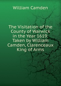 The Visitation of the County of Warwick in the Year 1619: Taken by William Camden, Clarenceaux King of Arms