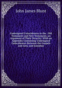 Undesigned Coincidences in the . Old Testament and New Testament, an Argument of Their Veracity: With an Appendix Containing Undesigned Coincidences Between the Gospels and Acts, and Josephus