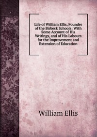 Life of William Ellis, Founder of the Birbeck Schools: With Some Account of His Writings, and of His Labours for the Improvement and Extension of Education