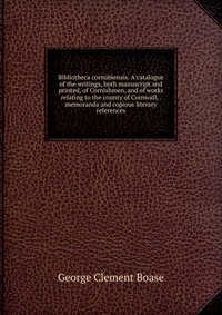 Bibliotheca cornubiensis. A catalogue of the writings, both manuscript and printed, of Cornishmen, and of works relating to the county of Cornwall, . memoranda and copious literary references