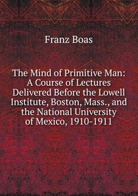 The Mind of Primitive Man: A Course of Lectures Delivered Before the Lowell Institute, Boston, Mass., and the National University of Mexico, 1910-1911