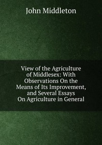 View of the Agriculture of Middlesex: With Observations On the Means of Its Improvement, and Several Essays On Agriculture in General