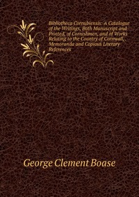 Bibliotheca Cornubiensis: A Catalogue of the Writings, Both Manuscript and Printed, of Cornishmen, and of Works Relating to the Country of Cornwall, . Memoranda and Copious Literary Reference