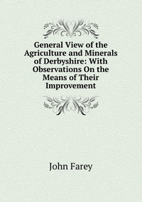 General View of the Agriculture and Minerals of Derbyshire: With Observations On the Means of Their Improvement