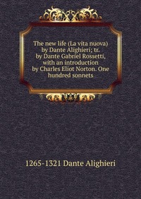 The new life (La vita nuova) by Dante Alighieri; tr. by Dante Gabriel Rossetti, with an introduction by Charles Eliot Norton. One hundred sonnets