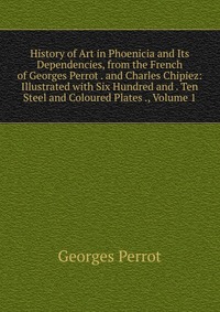 History of Art in Phoenicia and Its Dependencies, from the French of Georges Perrot . and Charles Chipiez: Illustrated with Six Hundred and . Ten Steel and Coloured Plates ., Volume 1