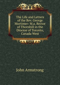 The Life and Letters of the Rev. George Mortimer: M.a. Rector of Thornhill in the Diocese of Toronto, Canada West