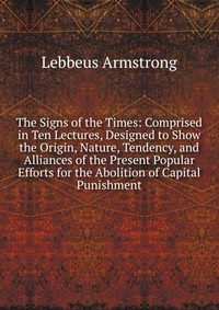 The Signs of the Times: Comprised in Ten Lectures, Designed to Show the Origin, Nature, Tendency, and Alliances of the Present Popular Efforts for the Abolition of Capital Punishment