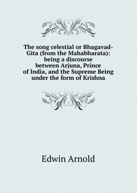 The song celestial or Bhagavad-Gita (from the Mahabharata): being a discourse between Arjuna, Prince of India, and the Supreme Being under the form of Krishna