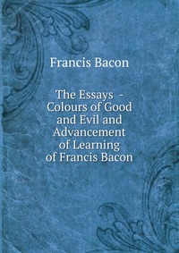 The Essays - Colours of Good and Evil and Advancement of Learning of Francis Bacon