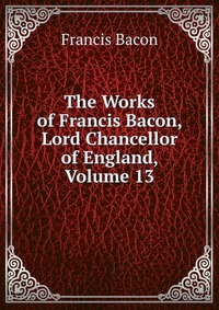 The Works of Francis Bacon, Lord Chancellor of England, Volume 13