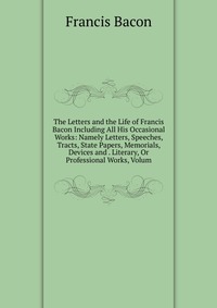 The Letters and the Life of Francis Bacon Including All His Occasional Works: Namely Letters, Speeches, Tracts, State Papers, Memorials, Devices and . Literary, Or Professional Works, Volum