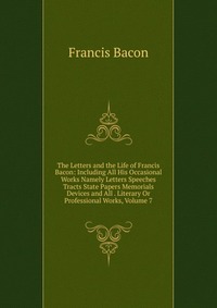 The Letters and the Life of Francis Bacon: Including All His Occasional Works Namely Letters Speeches Tracts State Papers Memorials Devices and All . Literary Or Professional Works, Volume 7