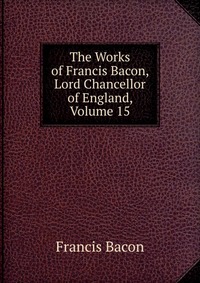 The Works of Francis Bacon, Lord Chancellor of England, Volume 15