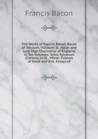 The Works of Francis Bacon, Baron of Verulam, Viscount St. Alban and Lord High Chancellor of England, in Ten Volumes: Sylva Sylvarum (Century Ix-X) . Moral: Colours of Good and Evil. Essays o