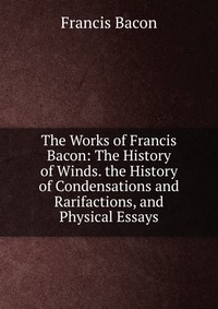 The Works of Francis Bacon: The History of Winds. the History of Condensations and Rarifactions, and Physical Essays