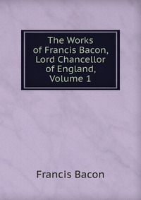 The Works of Francis Bacon, Lord Chancellor of England, Volume 1