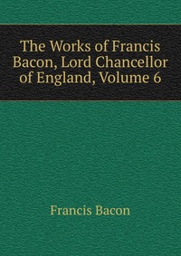 The Works of Francis Bacon, Lord Chancellor of England, Volume 6