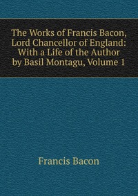 The Works of Francis Bacon, Lord Chancellor of England: With a Life of the Author by Basil Montagu, Volume 1