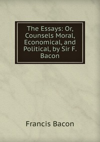 The Essays: Or, Counsels Moral, Economical, and Political, by Sir F. Bacon