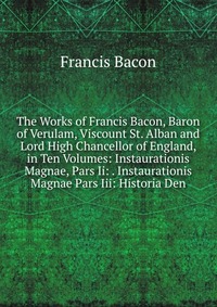 The Works of Francis Bacon, Baron of Verulam, Viscount St. Alban and Lord High Chancellor of England, in Ten Volumes: Instaurationis Magnae, Pars Ii: . Instaurationis Magnae Pars Iii: Histori