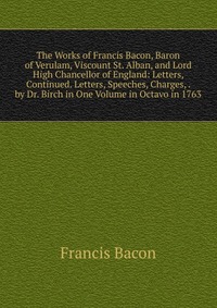 The Works of Francis Bacon, Baron of Verulam, Viscount St. Alban, and Lord High Chancellor of England: Letters, Continued. Letters, Speeches, Charges, . by Dr. Birch in One Volume in Octavo i