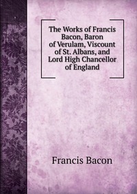 The Works of Francis Bacon, Baron of Verulam, Viscount of St. Albans, and Lord High Chancellor of England