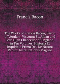 The Works of Francis Bacon, Baron of Verulam, Viscount St. Alban and Lord High Chancellor of England, in Ten Volumes: Historia Et Inquisitio Prima De . De Natura Rerum. Instaurationis Magnae