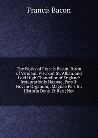 The Works of Francis Bacon, Baron of Verulam, Viscount St. Alban, and Lord High Chancellor of England: Instaurationis Magnae, Pars Ii: Novum Organum, . Magnae Pars Iii: Historia Densi Et Rari