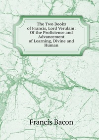 The Two Books of Francis, Lord Verulam: Of the Proficience and Advancement of Learning, Divine and Human