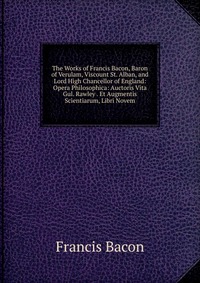 The Works of Francis Bacon, Baron of Verulam, Viscount St. Alban, and Lord High Chancellor of England: Opera Philosophica: Auctoris Vita Gul. Rawley . Et Augmentis Scientiarum, Libri Novem