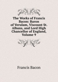 The Works of Francis Bacon: Baron of Verulam, Viscount St. Albans, and Lord High Chancellor of England, Volume 9