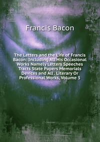 The Letters and the Life of Francis Bacon: Including All His Occasional Works Namely Letters Speeches Tracts State Papers Memorials Devices and All . Literary Or Professional Works, Volume 5