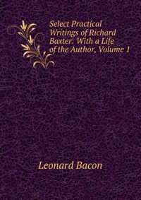 Select Practical Writings of Richard Baxter: With a Life of the Author, Volume 1