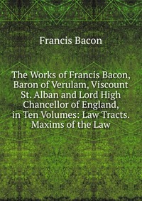 The Works of Francis Bacon, Baron of Verulam, Viscount St. Alban and Lord High Chancellor of England, in Ten Volumes: Law Tracts. Maxims of the Law