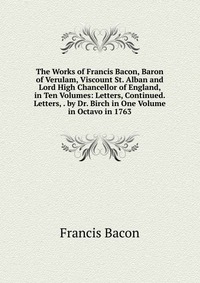 The Works of Francis Bacon, Baron of Verulam, Viscount St. Alban and Lord High Chancellor of England, in Ten Volumes: Letters, Continued. Letters, . by Dr. Birch in One Volume in Octavo in 17