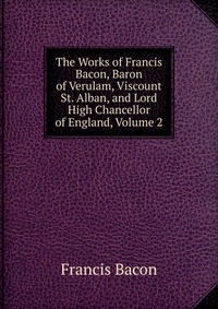 The Works of Francis Bacon, Baron of Verulam, Viscount St. Alban, and Lord High Chancellor of England, Volume 2