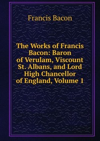 The Works of Francis Bacon: Baron of Verulam, Viscount St. Albans, and Lord High Chancellor of England, Volume 1