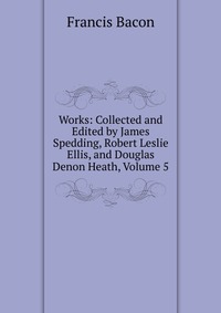 Works: Collected and Edited by James Spedding, Robert Leslie Ellis, and Douglas Denon Heath, Volume 5