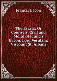 The Essays, Or Counsels, Civil and Moral of Francis Bacon, Lord Verulam, Viscount St. Albans