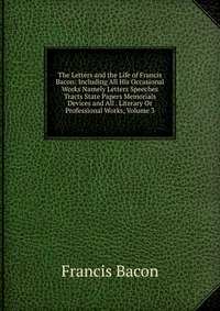 The Letters and the Life of Francis Bacon: Including All His Occasional Works Namely Letters Speeches Tracts State Papers Memorials Devices and All . Literary Or Professional Works, Volume 3