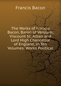 The Works of Francis Bacon, Baron of Verulam, Viscount St. Alban and Lord High Chancellor of England, in Ten Volumes: Works Political