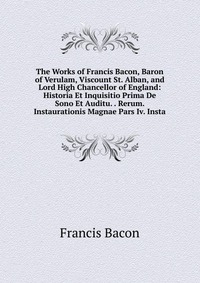 The Works of Francis Bacon, Baron of Verulam, Viscount St. Alban, and Lord High Chancellor of England: Historia Et Inquisitio Prima De Sono Et Auditu. . Rerum. Instaurationis Magnae Pars Iv. 