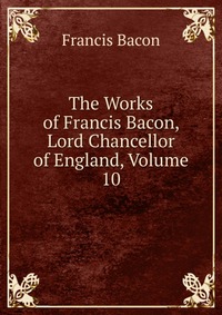 The Works of Francis Bacon, Lord Chancellor of England, Volume 10