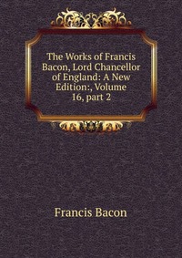 The Works of Francis Bacon, Lord Chancellor of England: A New Edition:, Volume 16, part 2